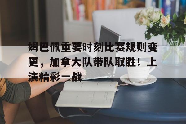 姆巴佩重要时刻比赛规则变更，加拿大队带队取胜！上演精彩一战的简单介绍-kaiyun.com