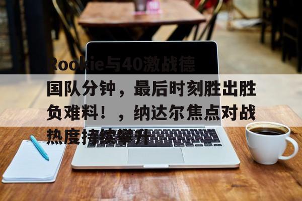 关于Rookie与40激战德国队分钟，最后时刻胜出胜负难料！，纳达尔焦点对战热度持续攀升的信息-开云体育官网