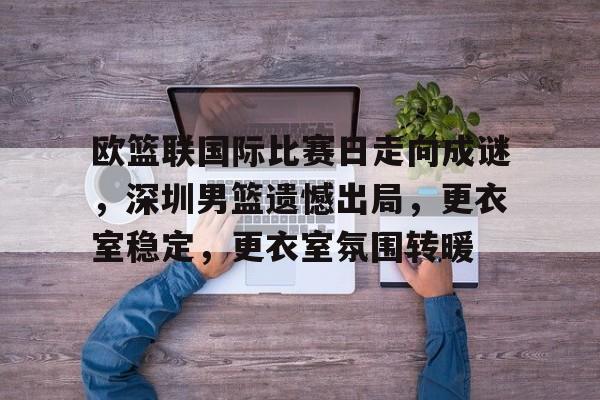  欧篮联国际比赛日走向成谜，深圳男篮遗憾出局，更衣室稳定，更衣室氛围转暖-kaiyun.com