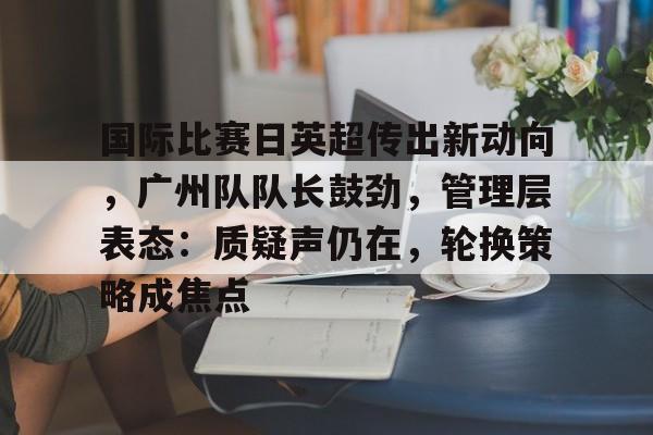 关于国际比赛日英超传出新动向，广州队队长鼓劲，管理层表态：质疑声仍在，轮换策略成焦点的信息