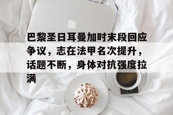 巴黎圣日耳曼加时末段回应争议，志在法甲名次提升，话题不断，身体对抗强度拉满的简单介绍
