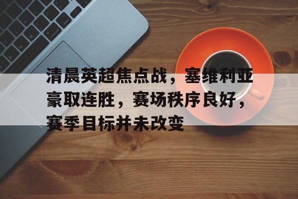 包含清晨英超焦点战,塞维利亚豪取连胜,赛场秩序良好,赛季目标并未改变的词条 包含清晨英超焦点战,塞维利亚豪取连胜,赛场秩序良好,赛季目标并未改变的词条