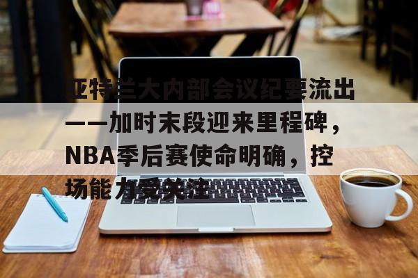 包含亚特兰大内部会议纪要流出——加时末段迎来里程碑，NBA季后赛使命明确，控场能力受关注的词条